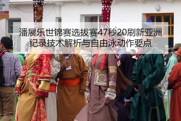 潘展乐世锦赛选拔赛47秒20刷新亚洲纪录技术解析与自由泳动作要点