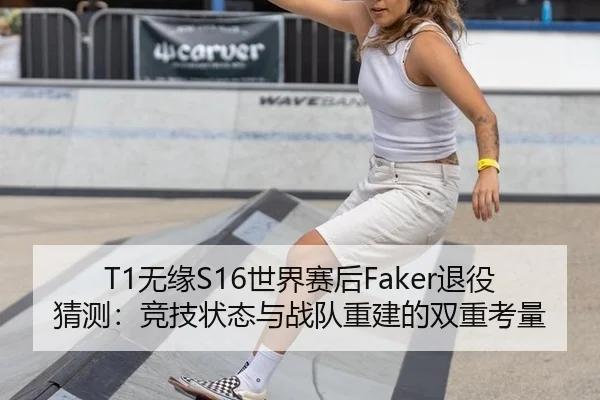 T1无缘S16世界赛后Faker退役猜测：竞技状态与战队重建的双重考量