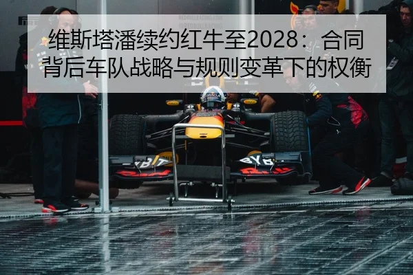 维斯塔潘续约红牛至2028：合同背后车队战略与规则变革下的权衡